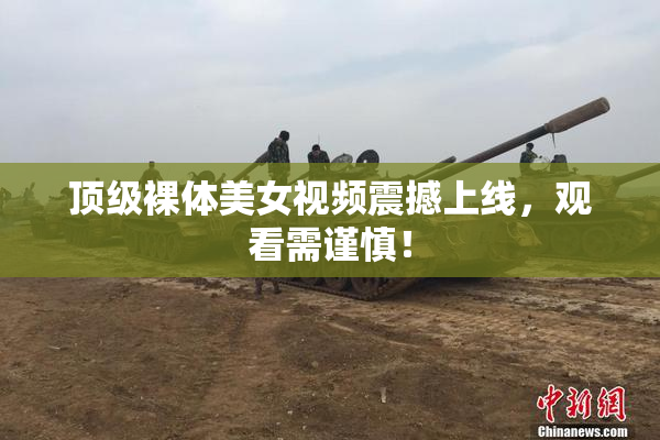 顶级裸体美女视频震撼上线，观看需谨慎！