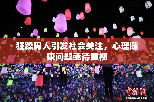 狂躁男人引发社会关注，心理健康问题亟待重视