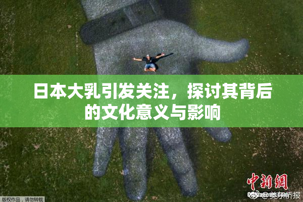 日本大乳引发关注，探讨其背后的文化意义与影响