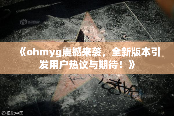 《ohmyg震撼来袭，全新版本引发用户热议与期待！》