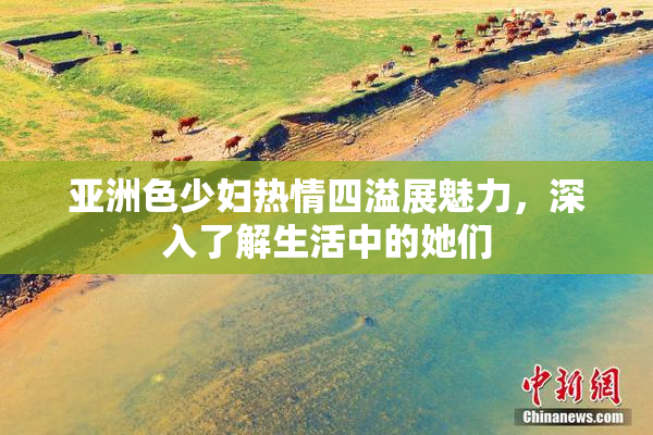 亚洲色少妇热情四溢展魅力，深入了解生活中的她们