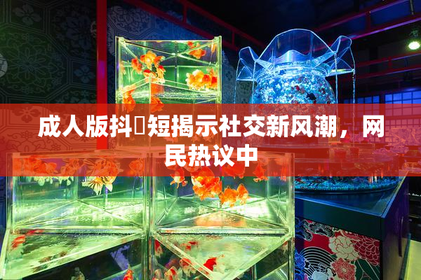 成人版抖抈短揭示社交新风潮，网民热议中