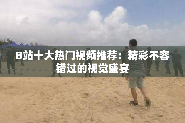 B站十大热门视频推荐：精彩不容错过的视觉盛宴