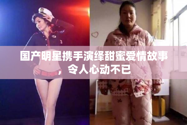 国产明星携手演绎甜蜜爱情故事，令人心动不已