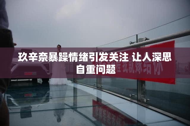 玖辛奈暴躁情绪引发关注 让人深思自重问题