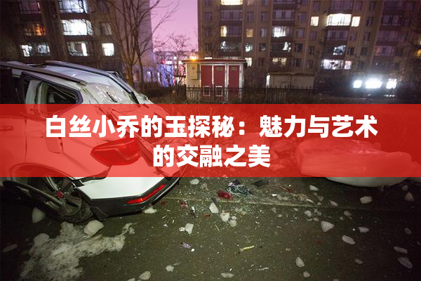 白丝小乔的玉探秘：魅力与艺术的交融之美