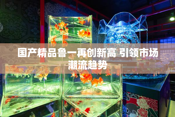 国产精品鲁一再创新高 引领市场潮流趋势