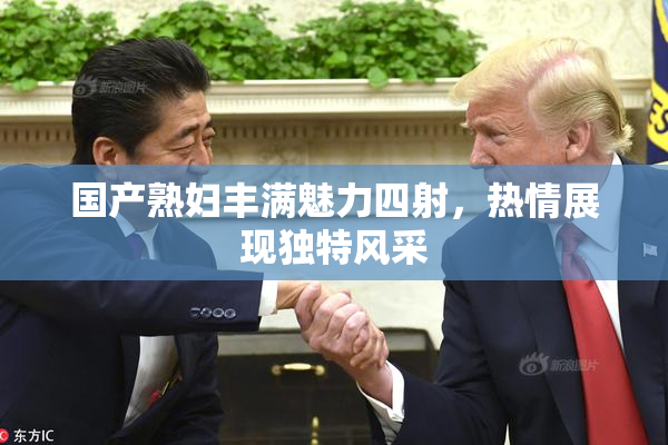 国产熟妇丰满魅力四射，热情展现独特风采