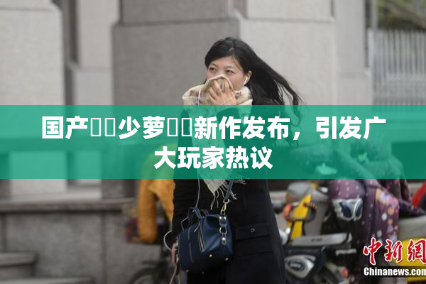 国产❌‌少萝❌‌新作发布，引发广大玩家热议