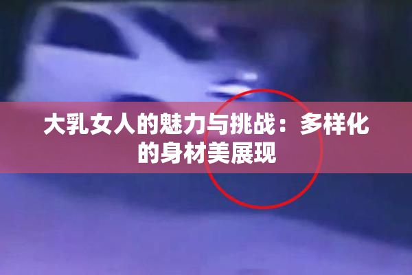 大乳女人的魅力与挑战：多样化的身材美展现