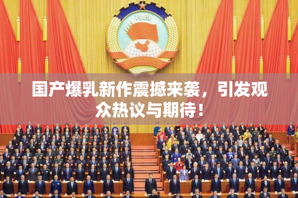 国产爆乳新作震撼来袭，引发观众热议与期待！