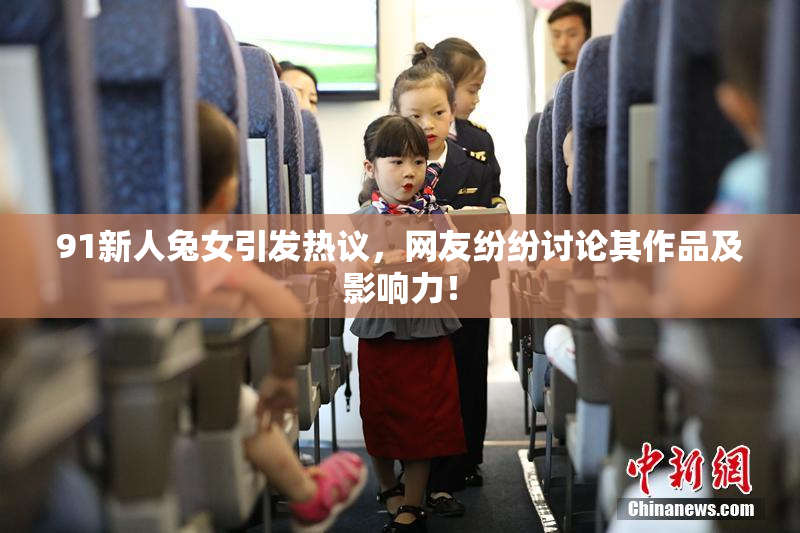 91新人兔女引发热议，网友纷纷讨论其作品及影响力！