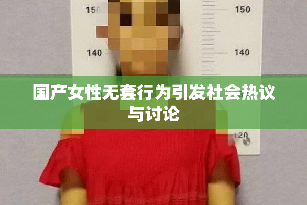 国产女性无套行为引发社会热议与讨论