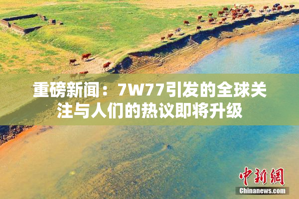 重磅新闻：7W77引发的全球关注与人们的热议即将升级