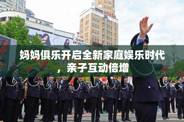 妈妈俱乐开启全新家庭娱乐时代，亲子互动倍增