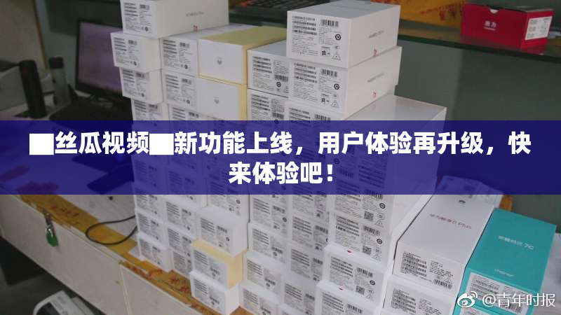 ▇丝瓜视频▇新功能上线，用户体验再升级，快来体验吧！