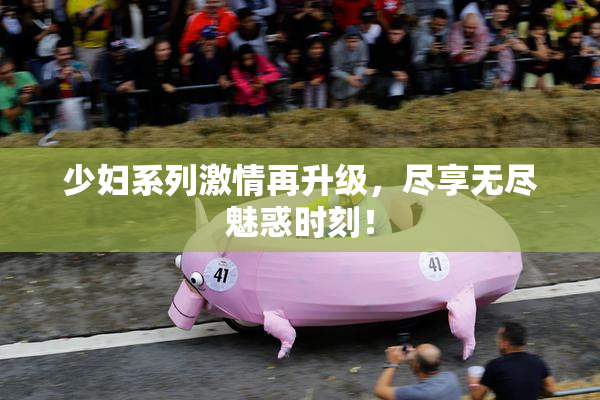 少妇系列激情再升级，尽享无尽魅惑时刻！