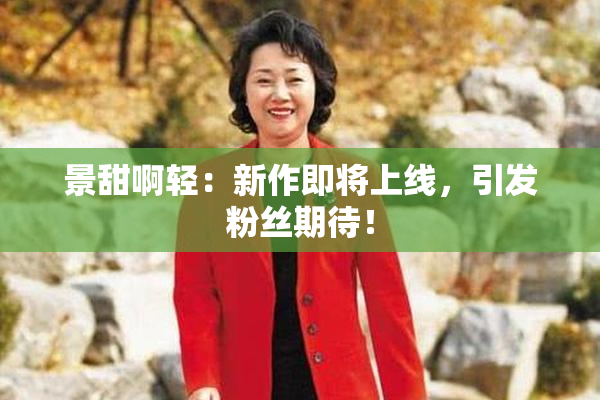 景甜啊轻：新作即将上线，引发粉丝期待！