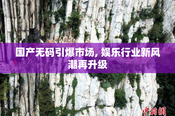 国产无码引爆市场, 娱乐行业新风潮再升级