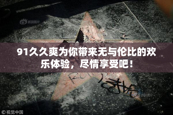 91久久爽为你带来无与伦比的欢乐体验，尽情享受吧！