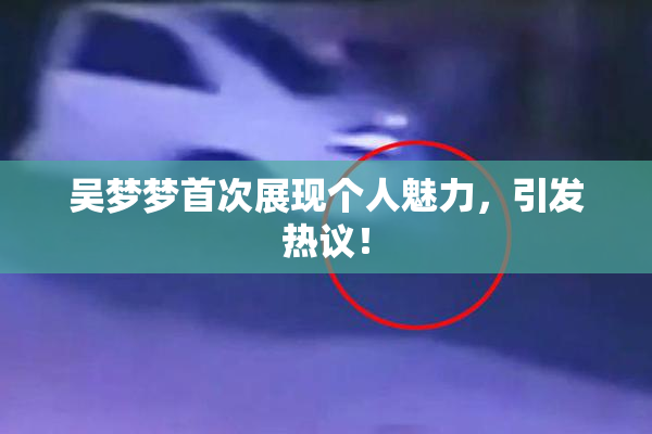 吴梦梦首次展现个人魅力，引发热议！