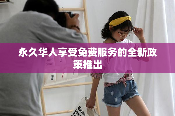 永久华人享受免费服务的全新政策推出