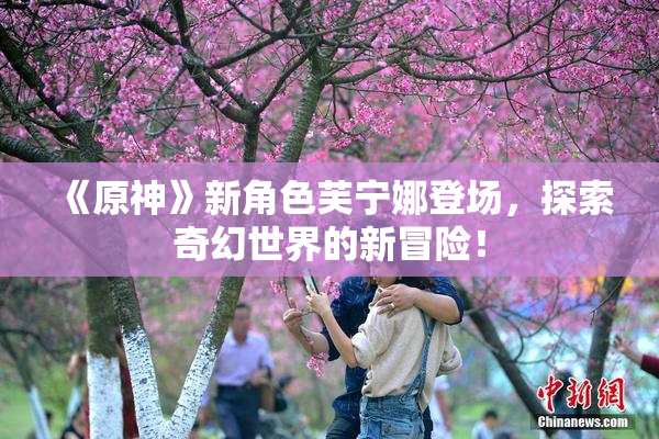 《原神》新角色芙宁娜登场，探索奇幻世界的新冒险！