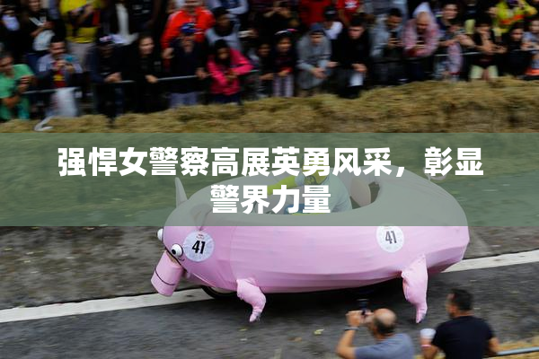强悍女警察高展英勇风采，彰显警界力量