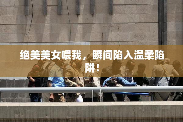 绝美美女喂我，瞬间陷入温柔陷阱！