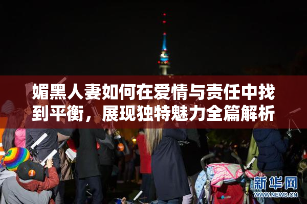 媚黑人妻如何在爱情与责任中找到平衡，展现独特魅力全篇解析