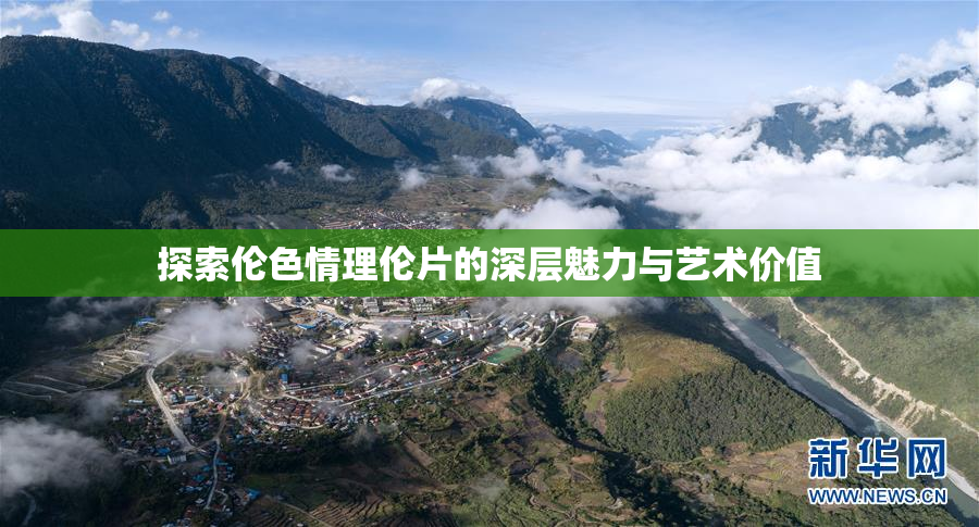 探索伦色情理伦片的深层魅力与艺术价值