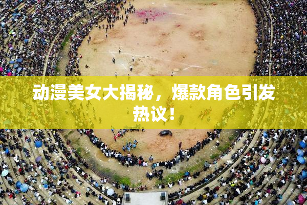动漫美女大揭秘，爆款角色引发热议！