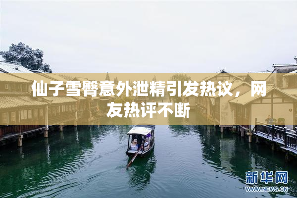 仙子雪臀意外泄精引发热议，网友热评不断