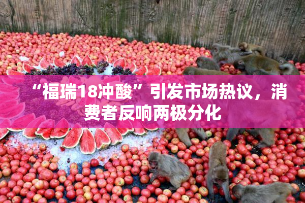 “福瑞18冲酸”引发市场热议，消费者反响两极分化