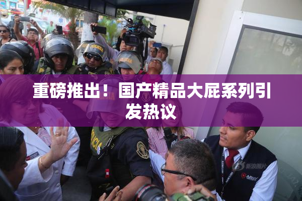 重磅推出！国产精品大屁系列引发热议