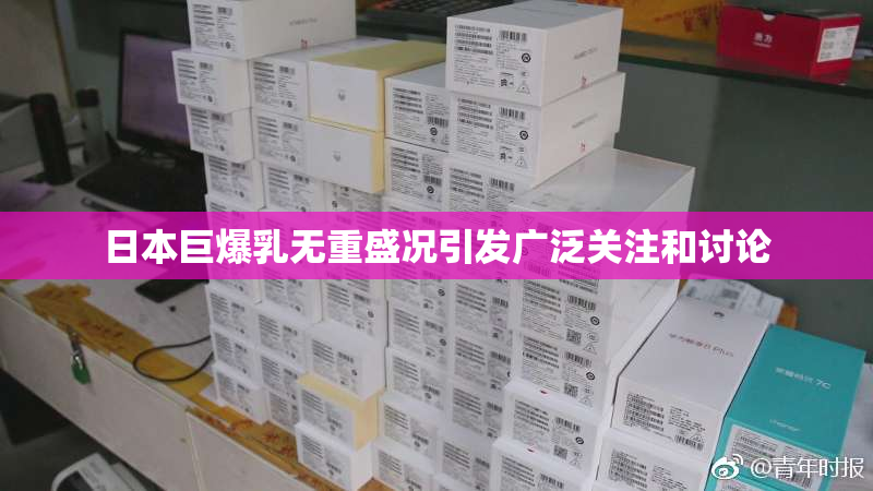 日本巨爆乳无重盛况引发广泛关注和讨论