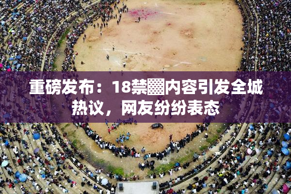 重磅发布：18禁▓内容引发全城热议，网友纷纷表态