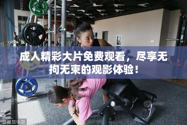 成人精彩大片免费观看，尽享无拘无束的观影体验！