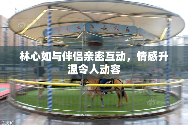 林心如与伴侣亲密互动，情感升温令人动容
