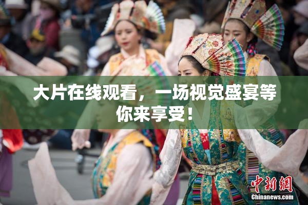 大片在线观看，一场视觉盛宴等你来享受！