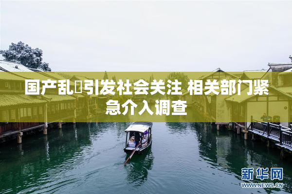 国产乱婬引发社会关注 相关部门紧急介入调查