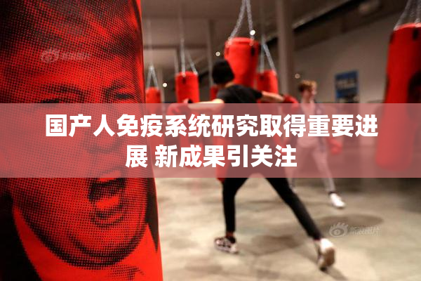 国产人免疫系统研究取得重要进展 新成果引关注