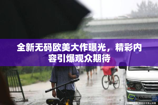 全新无码欧美大作曝光，精彩内容引爆观众期待