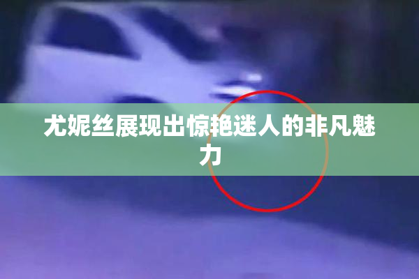 尤妮丝展现出惊艳迷人的非凡魅力