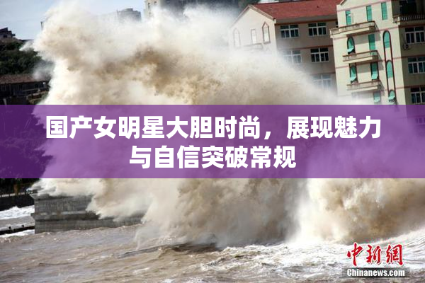 国产女明星大胆时尚，展现魅力与自信突破常规