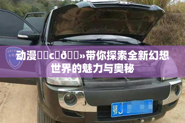 动漫❌‌c‌🐻带你探索全新幻想世界的魅力与奥秘
