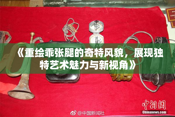 《重绘乖张腿的奇特风貌，展现独特艺术魅力与新视角》