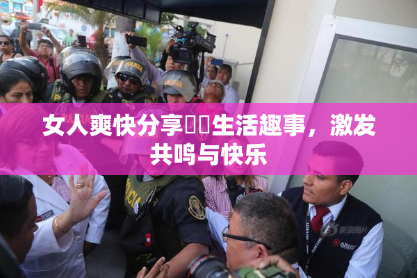 女人爽快分享❌‌生活趣事，激发共鸣与快乐