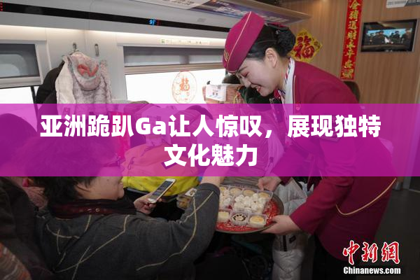 亚洲跪趴Ga让人惊叹，展现独特文化魅力