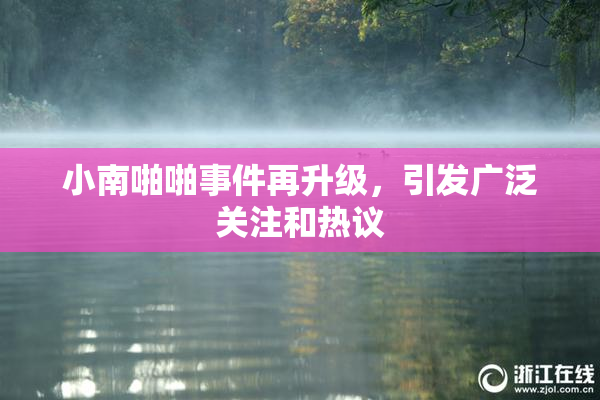 小南啪啪事件再升级，引发广泛关注和热议